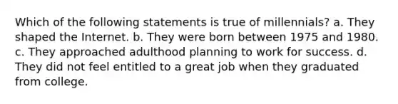 Which of the following statements is true of millennials? a. They shaped the Internet. b. They were born between 1975 and 1980. c. They approached adulthood planning to work for success. d. They did not feel entitled to a great job when they graduated from college.