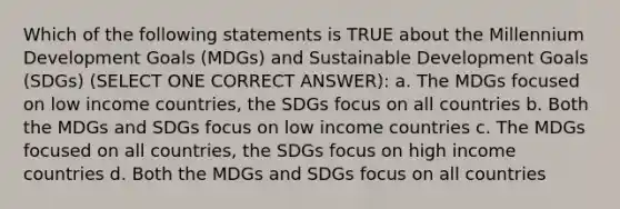 Which of the following statements is TRUE about the Millennium Development Goals (MDGs) and Sustainable Development Goals (SDGs) (SELECT ONE CORRECT ANSWER): a. The MDGs focused on low income countries, the SDGs focus on all countries b. Both the MDGs and SDGs focus on low income countries c. The MDGs focused on all countries, the SDGs focus on high income countries d. Both the MDGs and SDGs focus on all countries