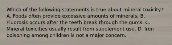 Which of the following statements is true about mineral toxicity? A. Foods often provide excessive amounts of minerals. B. Fluorosis occurs after the teeth break through the gums. C. Mineral toxicities usually result from supplement use. D. Iron poisoning among children is not a major concern.