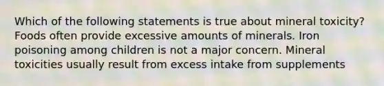 Which of the following statements is true about mineral toxicity? Foods often provide excessive amounts of minerals. Iron poisoning among children is not a major concern. Mineral toxicities usually result from excess intake from supplements