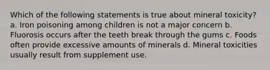 Which of the following statements is true about mineral toxicity? a. Iron poisoning among children is not a major concern b. Fluorosis occurs after the teeth break through the gums c. Foods often provide excessive amounts of minerals d. Mineral toxicities usually result from supplement use.