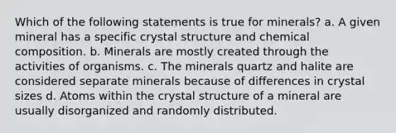 Which of the following statements is true for minerals? a. A given mineral has a specific crystal structure and chemical composition. b. Minerals are mostly created through the activities of organisms. c. The minerals quartz and halite are considered separate minerals because of differences in crystal sizes d. Atoms within the crystal structure of a mineral are usually disorganized and randomly distributed.