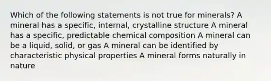 Which of the following statements is not true for minerals? A mineral has a specific, internal, crystalline structure A mineral has a specific, predictable chemical composition A mineral can be a liquid, solid, or gas A mineral can be identified by characteristic physical properties A mineral forms naturally in nature