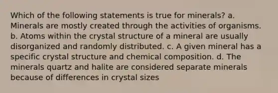 Which of the following statements is true for minerals? a. Minerals are mostly created through the activities of organisms. b. Atoms within the crystal structure of a mineral are usually disorganized and randomly distributed. c. A given mineral has a specific crystal structure and chemical composition. d. The minerals quartz and halite are considered separate minerals because of differences in crystal sizes