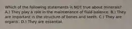 Which of the following statements is NOT true about minerals? A.) They play a role in the maintenance of fluid balance. B.) They are important in the structure of bones and teeth. C.) They are organic. D.) They are essential.