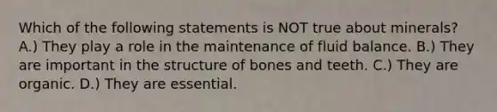 Which of the following statements is NOT true about minerals? A.) They play a role in the maintenance of fluid balance. B.) They are important in the structure of bones and teeth. C.) They are organic. D.) They are essential.