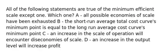 All of the following statements are true of the minimum efficient scale except one. Which one? A - all possible economies of scale have been exhausted B - the short-run average total cost curve's minimum point is equal to the long run average cost curve's minimum point C - an increase in the scale of operation will encounter diseconomies of scale. D - an increase in the output level will increase profit