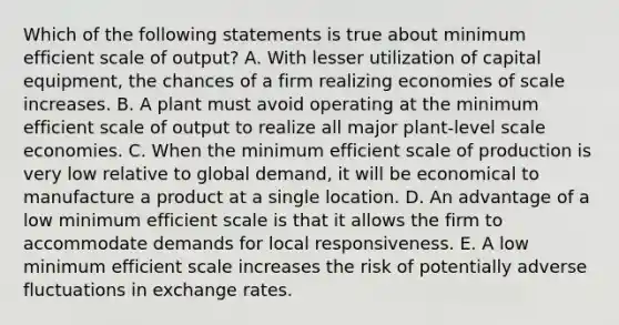 Which of the following statements is true about minimum efficient scale of output? A. With lesser utilization of capital equipment, the chances of a firm realizing economies of scale increases. B. A plant must avoid operating at the minimum efficient scale of output to realize all major plant-level scale economies. C. When the minimum efficient scale of production is very low relative to global demand, it will be economical to manufacture a product at a single location. D. An advantage of a low minimum efficient scale is that it allows the firm to accommodate demands for local responsiveness. E. A low minimum efficient scale increases the risk of potentially adverse fluctuations in exchange rates.