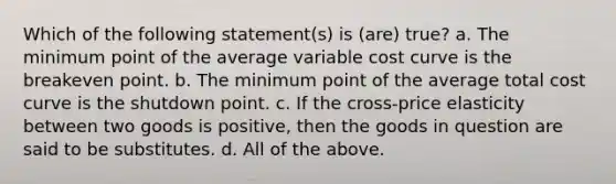 Which of the following statement(s) is (are) true? a. The minimum point of the average variable cost curve is the breakeven point. b. The minimum point of the average total cost curve is the shutdown point. c. If the cross-price elasticity between two goods is positive, then the goods in question are said to be substitutes. d. All of the above.