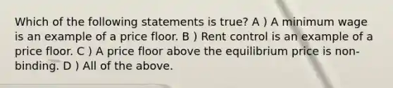 Which of the following statements is true? A ) A minimum wage is an example of a price floor. B ) Rent control is an example of a price floor. C ) A price floor above the equilibrium price is non-binding. D ) All of the above.