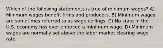 Which of the following statements is true of minimum wages? A) Minimum wages benefit firms and producers. B) Minimum wages are sometimes referred to as wage ceilings. C) No state in the U.S. economy has ever enforced a minimum wage. D) Minimum wages are normally set above the labor market clearing wage rate.