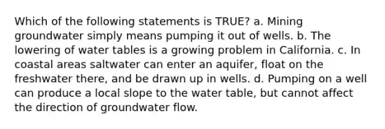 Which of the following statements is TRUE? a. Mining groundwater simply means pumping it out of wells. b. The lowering of water tables is a growing problem in California. c. In coastal areas saltwater can enter an aquifer, float on the freshwater there, and be drawn up in wells. d. Pumping on a well can produce a local slope to <a href='https://www.questionai.com/knowledge/kra6qgcwqy-the-water-table' class='anchor-knowledge'>the water table</a>, but cannot affect the direction of groundwater flow.