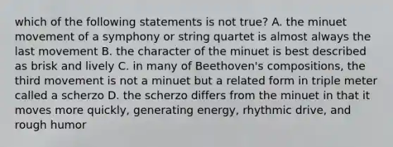 which of the following statements is not true? A. the minuet movement of a symphony or string quartet is almost always the last movement B. the character of the minuet is best described as brisk and lively C. in many of Beethoven's compositions, the third movement is not a minuet but a related form in triple meter called a scherzo D. the scherzo differs from the minuet in that it moves more quickly, generating energy, rhythmic drive, and rough humor