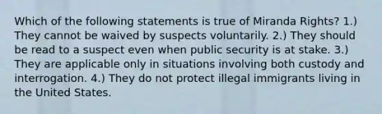 Which of the following statements is true of Miranda Rights? 1.) They cannot be waived by suspects voluntarily. 2.) They should be read to a suspect even when public security is at stake. 3.) They are applicable only in situations involving both custody and interrogation. 4.) They do not protect illegal immigrants living in the United States.