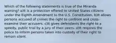 Which of the following statements is true of the Miranda warning? a)It is a protection offered to United States citizens under the Eighth Amendment to the U.S. Constitution. b)It allows persons accused of crimes the right to confront and cross-examine their accusers. c)It gives defendants the right to a speedy, public trial by a jury of their peers. d)It requires the police to inform persons taken into custody of their right to remain silent.