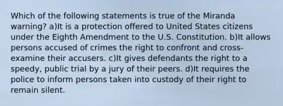 Which of the following statements is true of the Miranda warning? a)It is a protection offered to United States citizens under the Eighth Amendment to the U.S. Constitution. b)It allows persons accused of crimes the right to confront and cross-examine their accusers. c)It gives defendants the right to a speedy, public trial by a jury of their peers. d)It requires the police to inform persons taken into custody of their right to remain silent.