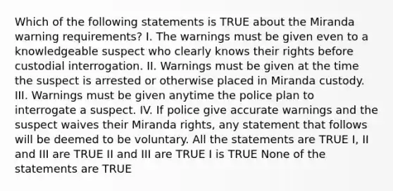 Which of the following statements is TRUE about the Miranda warning requirements? I. The warnings must be given even to a knowledgeable suspect who clearly knows their rights before custodial interrogation. II. Warnings must be given at the time the suspect is arrested or otherwise placed in Miranda custody. III. Warnings must be given anytime the police plan to interrogate a suspect. IV. If police give accurate warnings and the suspect waives their Miranda rights, any statement that follows will be deemed to be voluntary. All the statements are TRUE I, II and III are TRUE II and III are TRUE I is TRUE None of the statements are TRUE