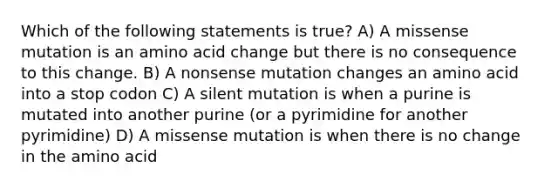 Which of the following statements is true? A) A missense mutation is an amino acid change but there is no consequence to this change. B) A nonsense mutation changes an amino acid into a stop codon C) A silent mutation is when a purine is mutated into another purine (or a pyrimidine for another pyrimidine) D) A missense mutation is when there is no change in the amino acid