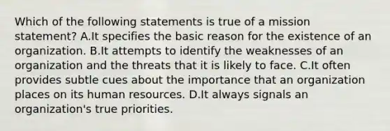 Which of the following statements is true of a mission statement? A.It specifies the basic reason for the existence of an organization. B.It attempts to identify the weaknesses of an organization and the threats that it is likely to face. C.It often provides subtle cues about the importance that an organization places on its human resources. D.It always signals an organization's true priorities.