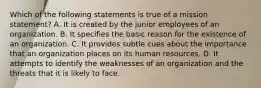 Which of the following statements is true of a mission statement? A. It is created by the junior employees of an organization. B. It specifies the basic reason for the existence of an organization. C. It provides subtle cues about the importance that an organization places on its human resources. D. It attempts to identify the weaknesses of an organization and the threats that it is likely to face.