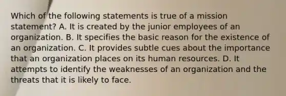 Which of the following statements is true of a mission statement? A. It is created by the junior employees of an organization. B. It specifies the basic reason for the existence of an organization. C. It provides subtle cues about the importance that an organization places on its human resources. D. It attempts to identify the weaknesses of an organization and the threats that it is likely to face.