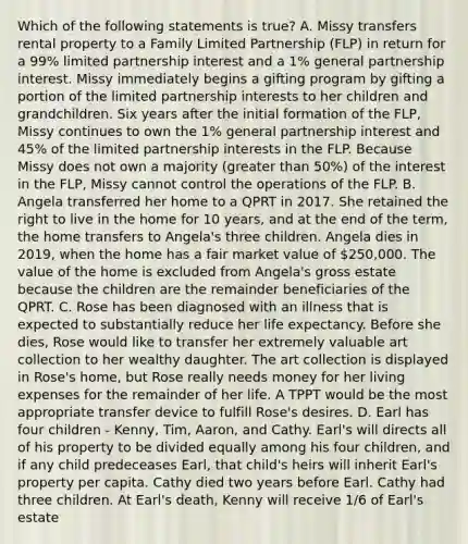 Which of the following statements is true? A. Missy transfers rental property to a Family Limited Partnership (FLP) in return for a 99% limited partnership interest and a 1% general partnership interest. Missy immediately begins a gifting program by gifting a portion of the limited partnership interests to her children and grandchildren. Six years after the initial formation of the FLP, Missy continues to own the 1% general partnership interest and 45% of the limited partnership interests in the FLP. Because Missy does not own a majority (greater than 50%) of the interest in the FLP, Missy cannot control the operations of the FLP. B. Angela transferred her home to a QPRT in 2017. She retained the right to live in the home for 10 years, and at the end of the term, the home transfers to Angela's three children. Angela dies in 2019, when the home has a fair market value of 250,000. The value of the home is excluded from Angela's gross estate because the children are the remainder beneficiaries of the QPRT. C. Rose has been diagnosed with an illness that is expected to substantially reduce her life expectancy. Before she dies, Rose would like to transfer her extremely valuable art collection to her wealthy daughter. The art collection is displayed in Rose's home, but Rose really needs money for her living expenses for the remainder of her life. A TPPT would be the most appropriate transfer device to fulfill Rose's desires. D. Earl has four children - Kenny, Tim, Aaron, and Cathy. Earl's will directs all of his property to be divided equally among his four children, and if any child predeceases Earl, that child's heirs will inherit Earl's property per capita. Cathy died two years before Earl. Cathy had three children. At Earl's death, Kenny will receive 1/6 of Earl's estate