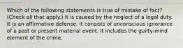 Which of the following statements is true of mistake of fact? (Check all that apply.) It is caused by the neglect of a legal duty. It is an affirmative defense. It consists of unconscious ignorance of a past or present material event. It includes the guilty-mind element of the crime.