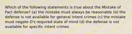 Which of the following statements is true about the Mistake of Fact defense? (a) the mistake must always be reasonable (b) the defense is not available for general intent crimes (c) the mistake must negate D's required state of mind (d) the defense is not available for specific intent crimes