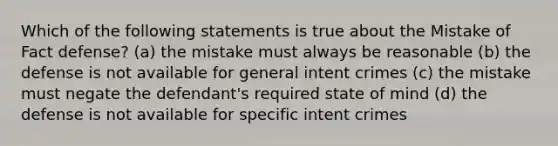 Which of the following statements is true about the Mistake of Fact defense? (a) the mistake must always be reasonable (b) the defense is not available for general intent crimes (c) the mistake must negate the defendant's required state of mind (d) the defense is not available for <a href='https://www.questionai.com/knowledge/kYKkmvjv2B-specific-intent' class='anchor-knowledge'>specific intent</a> crimes