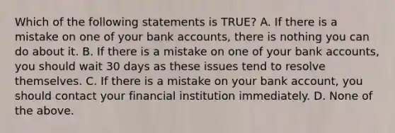 Which of the following statements is TRUE? A. If there is a mistake on one of your bank accounts, there is nothing you can do about it. B. If there is a mistake on one of your bank accounts, you should wait 30 days as these issues tend to resolve themselves. C. If there is a mistake on your bank account, you should contact your financial institution immediately. D. None of the above.