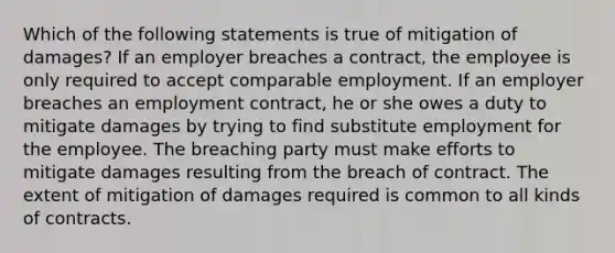 Which of the following statements is true of mitigation of damages? If an employer breaches a contract, the employee is only required to accept comparable employment. If an employer breaches an employment contract, he or she owes a duty to mitigate damages by trying to find substitute employment for the employee. The breaching party must make efforts to mitigate damages resulting from the breach of contract. The extent of mitigation of damages required is common to all kinds of contracts.