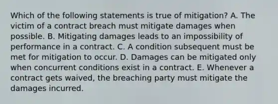 Which of the following statements is true of mitigation? A. The victim of a contract breach must mitigate damages when possible. B. Mitigating damages leads to an impossibility of performance in a contract. C. A condition subsequent must be met for mitigation to occur. D. Damages can be mitigated only when concurrent conditions exist in a contract. E. Whenever a contract gets waived, the breaching party must mitigate the damages incurred.