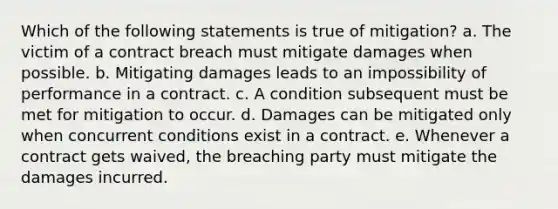 Which of the following statements is true of mitigation? a. The victim of a contract breach must mitigate damages when possible. b. Mitigating damages leads to an impossibility of performance in a contract. c. A condition subsequent must be met for mitigation to occur. d. Damages can be mitigated only when concurrent conditions exist in a contract. e. Whenever a contract gets waived, the breaching party must mitigate the damages incurred.