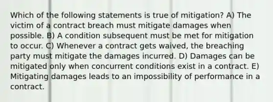 Which of the following statements is true of mitigation? A) The victim of a contract breach must mitigate damages when possible. B) A condition subsequent must be met for mitigation to occur. C) Whenever a contract gets waived, the breaching party must mitigate the damages incurred. D) Damages can be mitigated only when concurrent conditions exist in a contract. E) Mitigating damages leads to an impossibility of performance in a contract.