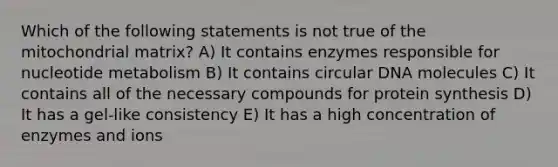 Which of the following statements is not true of the mitochondrial matrix? A) It contains enzymes responsible for nucleotide metabolism B) It contains circular DNA molecules C) It contains all of the necessary compounds for protein synthesis D) It has a gel-like consistency E) It has a high concentration of enzymes and ions