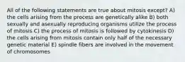 All of the following statements are true about mitosis except? A) the cells arising from the process are genetically alike B) both sexually and asexually reproducing organisms utilize the process of mitosis C) the process of mitosis is followed by cytokinesis D) the cells arising from mitosis contain only half of the necessary genetic material E) spindle fibers are involved in the movement of chromosomes