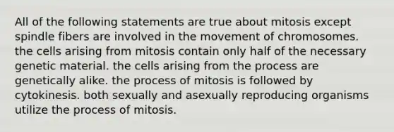 All of the following statements are true about mitosis except spindle fibers are involved in the movement of chromosomes. the cells arising from mitosis contain only half of the necessary genetic material. the cells arising from the process are genetically alike. the process of mitosis is followed by cytokinesis. both sexually and asexually reproducing organisms utilize the process of mitosis.