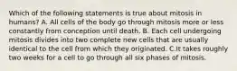 Which of the following statements is true about mitosis in humans? A. All cells of the body go through mitosis more or less constantly from conception until death. B. Each cell undergoing mitosis divides into two complete new cells that are usually identical to the cell from which they originated. C.It takes roughly two weeks for a cell to go through all six phases of mitosis.