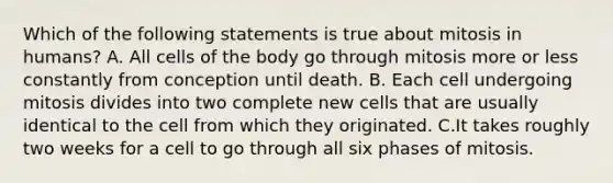 Which of the following statements is true about mitosis in humans? A. All cells of the body go through mitosis more or less constantly from conception until death. B. Each cell undergoing mitosis divides into two complete new cells that are usually identical to the cell from which they originated. C.It takes roughly two weeks for a cell to go through all six phases of mitosis.