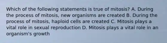 Which of the following statements is true of mitosis? A. During the process of mitosis, new organisms are created B. During the process of mitosis, haploid cells are created C. Mitosis plays a vital role in sexual reproduction D. Mitosis plays a vital role in an organism's growth