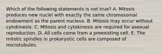 Which of the following statements is not true? A. Mitosis produces new nuclei with exactly the same chromosomal endowment as the parent nucleus. B. Mitosis may occur without cytokinesis. C. Mitosis and cytokinesis are required for asexual reproduction. D. All cells come from a preexisting cell. E. The mitotic spindles in prokaryotic cells are composed of microtubules.