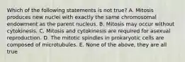 Which of the following statements is not true? A. Mitosis produces new nuclei with exactly the same chromosomal endowment as the parent nucleus. B. Mitosis may occur without cytokinesis. C. Mitosis and cytokinesis are required for asexual reproduction. D. The mitotic spindles in prokaryotic cells are composed of microtubules. E. None of the above, they are all true