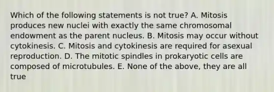 Which of the following statements is not true? A. Mitosis produces new nuclei with exactly the same chromosomal endowment as the parent nucleus. B. Mitosis may occur without cytokinesis. C. Mitosis and cytokinesis are required for asexual reproduction. D. The mitotic spindles in prokaryotic cells are composed of microtubules. E. None of the above, they are all true