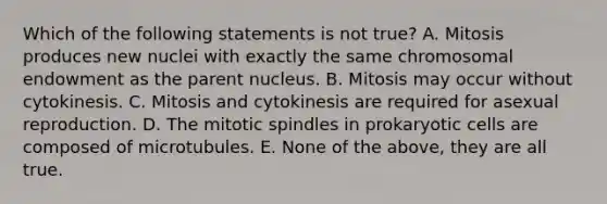 Which of the following statements is not true? A. Mitosis produces new nuclei with exactly the same chromosomal endowment as the parent nucleus. B. Mitosis may occur without cytokinesis. C. Mitosis and cytokinesis are required for asexual reproduction. D. The mitotic spindles in prokaryotic cells are composed of microtubules. E. None of the above, they are all true.