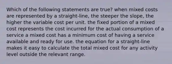 Which of the following statements are true? when mixed costs are represented by a straight-line, the steeper the slope, the higher the variable cost per unit. the fixed portion of a mixed cost represents the cost incurred for the actual consumption of a service a mixed cost has a minimum cost of having a service available and ready for use. the equation for a straight-line makes it easy to calculate the total mixed cost for any activity level outside the relevant range.