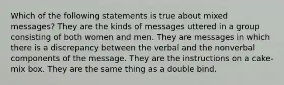 Which of the following statements is true about mixed messages? They are the kinds of messages uttered in a group consisting of both women and men. They are messages in which there is a discrepancy between the verbal and the nonverbal components of the message. They are the instructions on a cake-mix box. They are the same thing as a double bind.