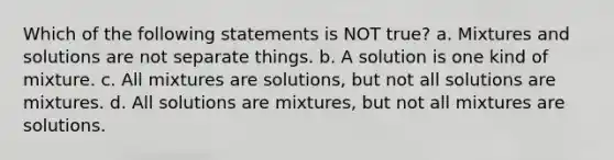 Which of the following statements is NOT true? a. Mixtures and solutions are not separate things. b. A solution is one kind of mixture. c. All mixtures are solutions, but not all solutions are mixtures. d. All solutions are mixtures, but not all mixtures are solutions.