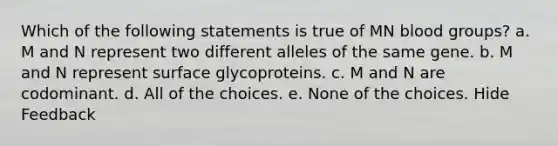 Which of the following statements is true of MN <a href='https://www.questionai.com/knowledge/kYZPOX2Y3u-blood-groups' class='anchor-knowledge'>blood groups</a>? a. M and N represent two different alleles of the same gene. b. M and N represent surface glycoproteins. c. M and N are codominant. d. All of the choices. e. None of the choices. Hide Feedback