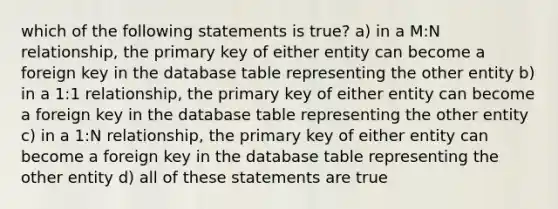 which of the following statements is true? a) in a M:N relationship, the primary key of either entity can become a foreign key in the database table representing the other entity b) in a 1:1 relationship, the primary key of either entity can become a foreign key in the database table representing the other entity c) in a 1:N relationship, the primary key of either entity can become a foreign key in the database table representing the other entity d) all of these statements are true