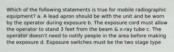 Which of the following statements is true for mobile radiographic equipment? a. A lead apron should be with the unit and be worn by the operator during exposure b. The exposure cord must allow the operator to stand 3 feet from the beam & x-ray tube c. The operator doesn't need to notify people in the area before making the exposure d. Exposure switches must be the two stage type